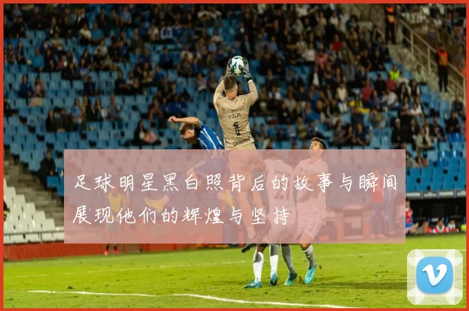 足球明星黑白照背后的故事与瞬间展现他们的辉煌与坚持