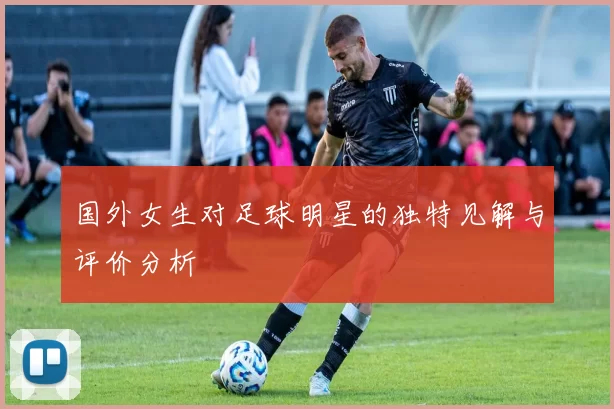 国外女生对足球明星的独特见解与评价分析
