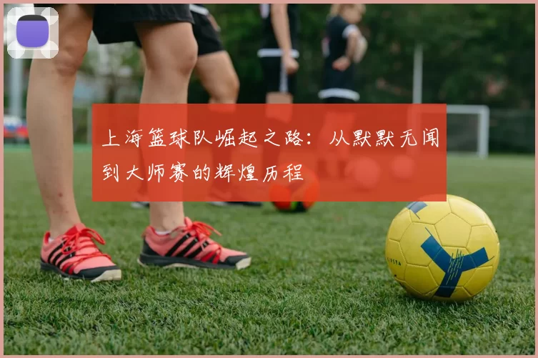 上海篮球队崛起之路：从默默无闻到大师赛的辉煌历程