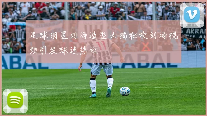 足球明星刘海造型大揭秘吹刘海视频引发球迷热议